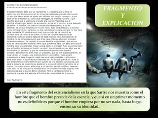 FRAGMENTO
                                                       Y
                                                  EXPLICACION




 En este fragmento del existencialismo en la que Sartre nos muestra como el
hombre que el hombre precede de la esencia, y que si en un primer momento
  no es definible es porque el hombre empieza por no ser nada, hasta luego
                           encontrar su identidad.
 