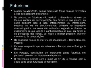 Futurismo
 A partir do Manifesto, muitos outros são feitos para as diferentes







áreas que abraçam o futurismo.
Na pintura, os futuristas vão traduzir o dinamismo através da
técnica cubista de decomposição das formas e dos planos, os
quais colocam lado a lado, interpenetram ou interceptam,
segundo as leis da simultaneidade, utilizada na linguagem
cinematográfica; as cores são aplicadas segundo a técnica do
divisionismo (o que obriga a conhecimentos ao nível da óptica e
da percepção das cores), de modo a melhor poderem imprimir
movimento às composições.
Os principais nomes do movimento são italianos – Carra, Severini,
Possolo,
Foi uma vanguarda que entusiasmou a Europa, desde Portugal à
Rússia;
Em Portugal, constitui-se um importante grupo futurista, em
particular ao nível da literatura e da pintura.
O movimento agoniza com o início da 1ª GM e morrerá com o
apoio dado pelos futuristas ao fascismo.

 