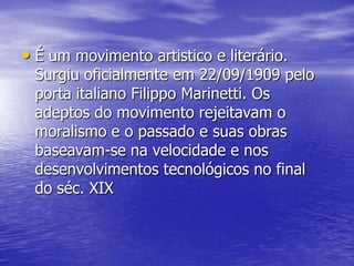 • É um movimento artistico e literário.

Surgiu oficialmente em 22/09/1909 pelo
porta italiano Filippo Marinetti. Os
adeptos do movimento rejeitavam o
moralismo e o passado e suas obras
baseavam-se na velocidade e nos
desenvolvimentos tecnológicos no final
do séc. XIX

 