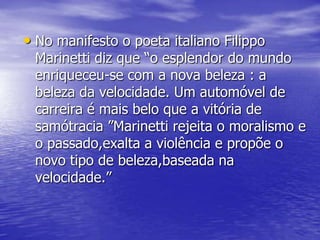 • No manifesto o poeta italiano Filippo

Marinetti diz que “o esplendor do mundo
enriqueceu-se com a nova beleza : a
beleza da velocidade. Um automóvel de
carreira é mais belo que a vitória de
samótracia ”Marinetti rejeita o moralismo e
o passado,exalta a violência e propõe o
novo tipo de beleza,baseada na
velocidade.”

 