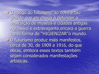 • O apego do futurismo ao novo é tão

grande que ele chega a defender a
destruição de museus e cidades antigas.
Agressivo e extravagante,encara a guerra
como forma de “HIGIENIZAR”o mundo.
• O futurismo produz mais manifestos,
cerca de 30, de 1909 a 1916, do que
obras, embora esses textos também
sejam considerados manifestações
artísticas.

 