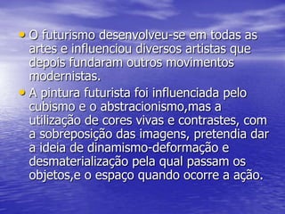 • O futurismo desenvolveu-se em todas as

artes e influenciou diversos artistas que
depois fundaram outros movimentos
modernistas.
• A pintura futurista foi influenciada pelo
cubismo e o abstracionismo,mas a
utilização de cores vivas e contrastes, com
a sobreposição das imagens, pretendia dar
a ideia de dinamismo-deformação e
desmaterialização pela qual passam os
objetos,e o espaço quando ocorre a ação.

 