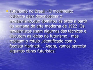 • Futurismo no Brasil - O movimento

colabora para desencadear o
modernismo,que dominou as artes a partir
da semana de arte moderna de 1922 .Os
modernistas usam algumas das técnicas e
discutem as idéias do futurismo , mas
rejeitam o rótulo ,identificado com o
fascista Marinetti... Agora, vamos apreciar
algumas obras futuristas:

 