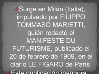 Surge en Milán (Italia),
impulsado por FILIPPO
TOMMASO MARIETTI,
quién redactó el
MANIFESTE DU
FUTURISME, publicado el
20 de febrero de 1909, en el
diario LE FIGARO de París.
 