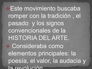 Este movimiento buscaba
romper con la tradición , el
pasado y los signos
convencionales de la
HISTORIA DEL ARTE.
 Consideraba como
elementos principales: la
poesía, el valor, la audacia y
 