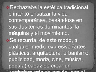 Rechazaba la estética tradicional
e intentó ensalzar la vida
contemporánea, basándose en
sus dos temas dominantes: la
máquina y el movimiento.
Se recurría, de este modo, a
cualquier medio expresivo (artes
plásticas, arquitectura, urbanismo,
publicidad, moda, cine, música,
poesía) capaz de crear un
 