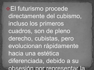 El futurismo procede
directamente del cubismo,
incluso los primeros
cuadros, son de pleno
derecho, cubistas, pero
evolucionan rápidamente
hacia una estética
diferenciada, debido a su
 