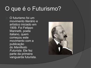 O que é o Futurismo? 
O futurismo foi um 
movimento literário e 
artístico iniciado em 
1909. Foi Felippo 
Marinetti, poeta 
italiano, quem 
começou este 
movimento com a 
publicação 
do Manifesto 
Futurista. Ele fez 
parte da primeira 
vanguarda futurista. 
 