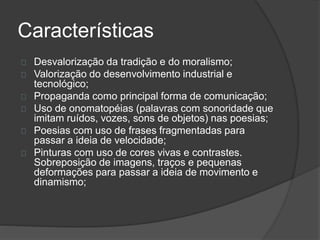 Características 
Desvalorização da tradição e do moralismo; 
Valorização do desenvolvimento industrial e 
tecnológico; 
Propaganda como principal forma de comunicação; 
Uso de onomatopéias (palavras com sonoridade que 
imitam ruídos, vozes, sons de objetos) nas poesias; 
Poesias com uso de frases fragmentadas para 
passar a ideia de velocidade; 
Pinturas com uso de cores vivas e contrastes. 
Sobreposição de imagens, traços e pequenas 
deformações para passar a ideia de movimento e 
dinamismo; 
 