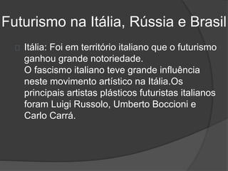 Futurismo na Itália, Rússia e Brasil 
Itália: Foi em território italiano que o futurismo 
ganhou grande notoriedade. 
O fascismo italiano teve grande influência 
neste movimento artístico na Itália.Os 
principais artistas plásticos futuristas italianos 
foram Luigi Russolo, Umberto Boccioni e 
Carlo Carrá. 
 