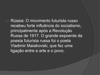 Rússia: O movimento futurista russo 
recebeu forte influência do socialismo, 
principalmente após a Revolução 
Russa de 1917. O grande expoente da 
poesia futurista russa foi o poeta 
Vladimir Maiakovski, que fez uma 
ligação entre a arte e o povo. 
 