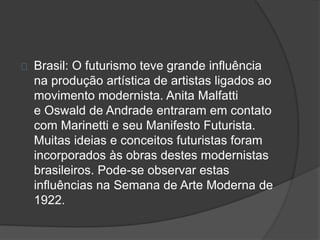 Brasil: O futurismo teve grande influência 
na produção artística de artistas ligados ao 
movimento modernista. Anita Malfatti 
e Oswald de Andrade entraram em contato 
com Marinetti e seu Manifesto Futurista. 
Muitas ideias e conceitos futuristas foram 
incorporados às obras destes modernistas 
brasileiros. Pode-se observar estas 
influências na Semana de Arte Moderna de 
1922. 
 