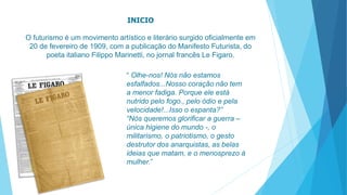 INICIO 
O futurismo é um movimento artístico e literário surgido oficialmente em 
20 de fevereiro de 1909, com a publicação do Manifesto Futurista, do 
poeta italiano Filippo Marinetti, no jornal francês Le Figaro. 
“ Olhe-nos! Nós não estamos 
esfalfados...Nosso coração não tem 
a menor fadiga. Porque ele está 
nutrido pelo fogo., pelo ódio e pela 
velocidade!...Isso o espanta?” 
“Nós queremos glorificar a guerra – 
única higiene do mundo -, o 
militarismo, o patriotismo, o gesto 
destrutor dos anarquistas, as belas 
ideias que matam, e o menosprezo à 
mulher.” 
 