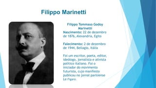 Filippo Marinetti 
Filippo Tommaso Godoy 
Marinetti 
Nascimento: 22 de dezembro 
de 1876, Alexandria, Egito 
Falecimento: 2 de dezembro 
de 1944, Bellagio, Itália 
Foi um escritor, poeta, editor, 
ideólogo, jornalista e ativista 
político italiano. Foi o 
iniciador do movimento 
futurista, cujo manifesto 
publicou no jornal parisiense 
Le Figaro. 
 