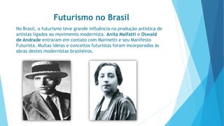 Futurismo no Brasil 
No Brasil, o futurismo teve grande influência na produção artística de 
artistas ligados ao movimento modernista. Anita Malfatti e Oswald 
de Andrade entraram em contato com Marinetti e seu Manifesto 
Futurista. Muitas ideias e conceitos futuristas foram incorporados às 
obras destes modernistas brasileiros. 
 