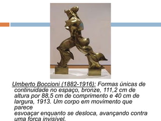 Umberto Boccioni (1882-1916): Formas únicas de
continuidade no espaço, bronze, 111,2 cm de
altura por 88,5 cm de comprimento e 40 cm de
largura, 1913. Um corpo em movimento que
parece
esvoaçar enquanto se desloca, avançando contra
uma força invisível.
 