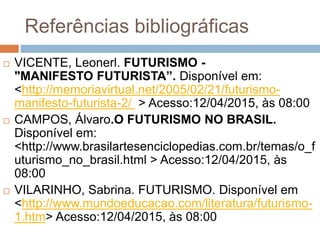 Referências bibliográficas
 VICENTE, Leonerl. FUTURISMO -
"MANIFESTO FUTURISTA”. Disponível em:
<http://memoriavirtual.net/2005/02/21/futurismo-
manifesto-futurista-2/ > Acesso:12/04/2015, às 08:00
 CAMPOS, Álvaro.O FUTURISMO NO BRASIL.
Disponível em:
<http://www.brasilartesenciclopedias.com.br/temas/o_f
uturismo_no_brasil.html > Acesso:12/04/2015, às
08:00
 VILARINHO, Sabrina. FUTURISMO. Disponível em
<http://www.mundoeducacao.com/literatura/futurismo-
1.htm> Acesso:12/04/2015, às 08:00
 