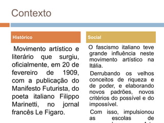 Contexto
Movimento artístico e
literário que surgiu,
oficialmente, em 20 de
fevereiro de 1909,
com a publicação do
Manifesto Futurista, do
poeta italiano Filippo
Marinetti, no jornal
francês Le Figaro.
O fascismo italiano teve
grande influência neste
movimento artístico na
Itália.
Derrubando os velhos
conceitos de riqueza e
de poder, e elaborando
novos padrões, novos
critérios do possível e do
impossível.
Com isso, impulsionou
as escolas de
Histórico Social
 