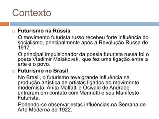 Contexto
 Futurismo na Rússia
O movimento futurista russo recebeu forte influência do
socialismo, principalmente após a Revolução Russa de
1917.
O principal impulsionador da poesia futurista russa foi o
poeta Vladimir Maiakovski, que fez uma ligação entre a
arte e o povo.
 Futurismo no Brasil
No Brasil, o futurismo teve grande influência na
produção artística de artistas ligados ao movimento
modernista. Anita Malfatti e Oswald de Andrade
entraram em contato com Marinetti e seu Manifesto
Futurista.
Podendo-se observar estas influências na Semana de
Arte Moderna de 1922.
 