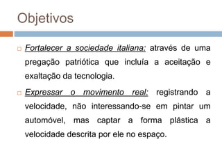 Objetivos
 Fortalecer a sociedade italiana: através de uma
pregação patriótica que incluía a aceitação e
exaltação da tecnologia.
 Expressar o movimento real: registrando a
velocidade, não interessando-se em pintar um
automóvel, mas captar a forma plástica a
velocidade descrita por ele no espaço.
 