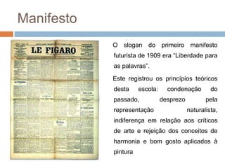 Manifesto
O slogan do primeiro manifesto
futurista de 1909 era “Liberdade para
as palavras”.
Este registrou os princípios teóricos
desta escola: condenação do
passado, desprezo pela
representação naturalista,
indiferença em relação aos críticos
de arte e rejeição dos conceitos de
harmonia e bom gosto aplicados à
pintura
 