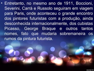 • Entretanto, no mesmo ano de 1911, Boccioni,
Severini, Carrà e Russolo seguiram em viagem
para Paris, onde aconteceu o grande encontro
dos pintores futuristas com a produção, ainda
desconhecida internacionalmente, dos cubistas
Picasso, George Braque e outros tantos
nomes, fato que mudaria sobremaneira os
rumos da pintura futurista.
 