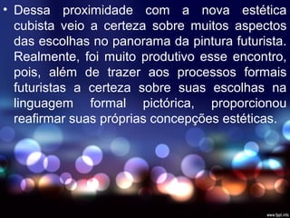 • Dessa proximidade com a nova estética
cubista veio a certeza sobre muitos aspectos
das escolhas no panorama da pintura futurista.
Realmente, foi muito produtivo esse encontro,
pois, além de trazer aos processos formais
futuristas a certeza sobre suas escolhas na
linguagem formal pictórica, proporcionou
reafirmar suas próprias concepções estéticas.
 