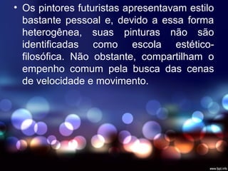 • Os pintores futuristas apresentavam estilo
bastante pessoal e, devido a essa forma
heterogênea, suas pinturas não são
identificadas como escola estético-
filosófica. Não obstante, compartilham o
empenho comum pela busca das cenas
de velocidade e movimento.
 