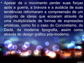 • Apesar de o movimento perder suas forças
após a guerra, a bravura e a audácia de suas
tendências reformaram a compreensão de um
conjunto de ideias que ecoaram através de
uma multiplicidade de formas de expressões
artísticas, como foi o caso do Concretismo, do
Dadá, da moderna tipografia, assim como
através do design gráfico pós-moderno.
 