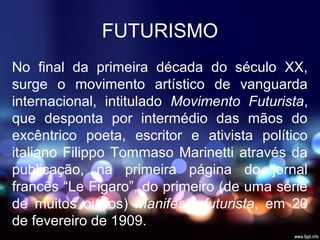 No final da primeira década do século XX,
surge o movimento artístico de vanguarda
internacional, intitulado Movimento Futurista,
que desponta por intermédio das mãos do
excêntrico poeta, escritor e ativista político
italiano Filippo Tommaso Marinetti através da
publicação, na primeira página do jornal
francês “Le Figaro”, do primeiro (de uma série
de muitos outros) Manifesto futurista, em 20
de fevereiro de 1909.
FUTURISMO
 