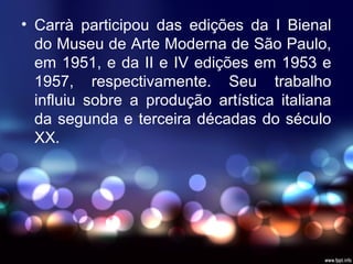 • Carrà participou das edições da I Bienal
do Museu de Arte Moderna de São Paulo,
em 1951, e da II e IV edições em 1953 e
1957, respectivamente. Seu trabalho
influiu sobre a produção artística italiana
da segunda e terceira décadas do século
XX.
 