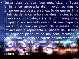 • Nessa obra de sua fase metafísica, a figura
feminina se apresenta rija, imóvel, ao mesmo
tempo em que passa a sensação de que está na
iminência de lançar a bola de tênis na direção do
observador. Sua cabeça é a de um manequim e,
no quadro ao seu lado direito, há um mapa da
Grécia, que cria um ponto de interesse, que
provavelmente representa a viagem de Ulisses.
Em segundo plano, vê-se um cone facetado e
colorido, um crucifixo na parede de teto rebaixado,
uma segunda tela que parece retratar uma fábrica,
enfim, são imagens carregadas de misteriosos
simbolismos que confirmam a proposta onírica da
pintura metafísica.
 