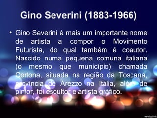 Gino Severini (1883-1966)
• Gino Severini é mais um importante nome
de artista a compor o Movimento
Futurista, do qual também é coautor.
Nascido numa pequena comuna italiana
(o mesmo que município) chamada
Cortona, situada na região da Toscana,
província de Arezzo na Itália, além de
pintor, foi escultor e artista gráfico.
 