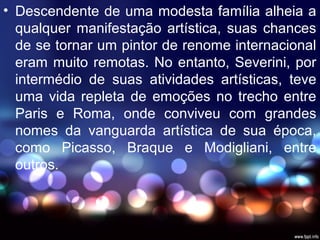 • Descendente de uma modesta família alheia a
qualquer manifestação artística, suas chances
de se tornar um pintor de renome internacional
eram muito remotas. No entanto, Severini, por
intermédio de suas atividades artísticas, teve
uma vida repleta de emoções no trecho entre
Paris e Roma, onde conviveu com grandes
nomes da vanguarda artística de sua época,
como Picasso, Braque e Modigliani, entre
outros.
 