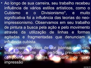 • Ao longo de sua carreira, seu trabalho recebeu
influência de vários estilos artísticos, como o
Cubismo e o Divisionismo*, e muito
significativa foi a influência das teorias do neo-
impressionismo. Observamos em seu trabalho
de pintura a busca pela ação e pelo movimento
através da utilização de linhas e formas
agitadas e fragmentadas que denunciam a
influência cubista.
• Divisionismo: pontos de cor intensa dispostos
sistematicamente em padrões precisos que
compõem as figuras, a partir de uma
impressão óptica.
 