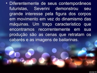 • Diferentemente de seus contemporâneos
futuristas, Severini demonstrou seu
grande interesse pela figura dos corpos
em movimento em vez do dinamismo das
máquinas. Um traço característico que
encontramos recorrentemente em sua
produção são as cenas que retratam os
cabarés e as imagens de bailarinas.
 