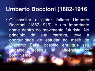 Umberto Boccioni (1882-1916)
• O escultor e pintor italiano Umberto
Boccioni (1882-1916) é um importante
nome dentro do movimento futurista. No
princípio de sua carreira, teve a
oportunidade de estudar no ateliê de
Giacomo Balla, ocasião em que seu
trabalho recebeu a influência do
pontilhismo.
 