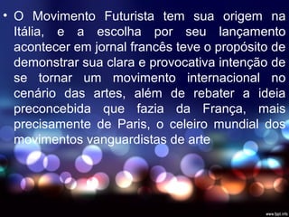 • O Movimento Futurista tem sua origem na
Itália, e a escolha por seu lançamento
acontecer em jornal francês teve o propósito de
demonstrar sua clara e provocativa intenção de
se tornar um movimento internacional no
cenário das artes, além de rebater a ideia
preconcebida que fazia da França, mais
precisamente de Paris, o celeiro mundial dos
movimentos vanguardistas de arte
 
