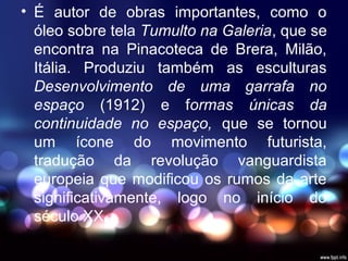 • É autor de obras importantes, como o
óleo sobre tela Tumulto na Galeria, que se
encontra na Pinacoteca de Brera, Milão,
Itália. Produziu também as esculturas
Desenvolvimento de uma garrafa no
espaço (1912) e formas únicas da
continuidade no espaço, que se tornou
um ícone do movimento futurista,
tradução da revolução vanguardista
europeia que modificou os rumos da arte
significativamente, logo no início do
século XX.
 