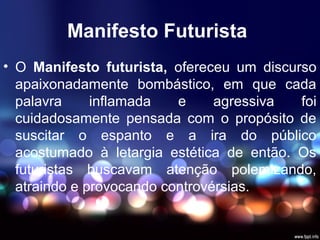 Manifesto Futurista
• O Manifesto futurista, ofereceu um discurso
apaixonadamente bombástico, em que cada
palavra inflamada e agressiva foi
cuidadosamente pensada com o propósito de
suscitar o espanto e a ira do público
acostumado à letargia estética de então. Os
futuristas buscavam atenção polemizando,
atraindo e provocando controvérsias.
 