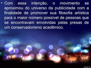 • Com essa intenção, o movimento se
aproximou do universo da publicidade com a
finalidade de promover sua filosofia artística
para o maior número possível de pessoas que
se encontravam envolvidas pelas presas de
um conservadorismo acadêmico.
 