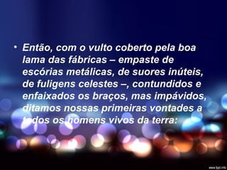 • Então, com o vulto coberto pela boa
lama das fábricas – empaste de
escórias metálicas, de suores inúteis,
de fuligens celestes –, contundidos e
enfaixados os braços, mas impávidos,
ditamos nossas primeiras vontades a
todos os homens vivos da terra:
 