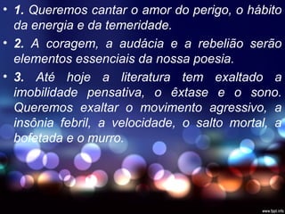 • 1. Queremos cantar o amor do perigo, o hábito
da energia e da temeridade.
• 2. A coragem, a audácia e a rebelião serão
elementos essenciais da nossa poesia.
• 3. Até hoje a literatura tem exaltado a
imobilidade pensativa, o êxtase e o sono.
Queremos exaltar o movimento agressivo, a
insônia febril, a velocidade, o salto mortal, a
bofetada e o murro.
 