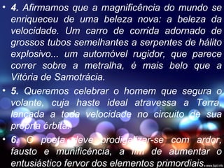 • 4. Afirmamos que a magnificência do mundo se
enriqueceu de uma beleza nova: a beleza da
velocidade. Um carro de corrida adornado de
grossos tubos semelhantes a serpentes de hálito
explosivo... um automóvel rugidor, que parece
correr sobre a metralha, é mais belo que a
Vitória de Samotrácia.
• 5. Queremos celebrar o homem que segura o
volante, cuja haste ideal atravessa a Terra,
lançada a toda velocidade no circuito de sua
própria órbita.
• 6. O poeta deve prodigalizar-se com ardor,
fausto e munificência, a fim de aumentar o
entusiástico fervor dos elementos primordiais.
 
