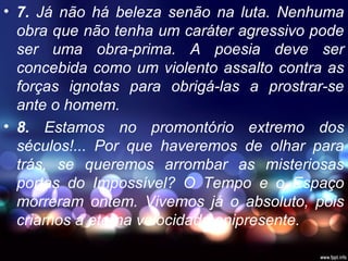 • 7. Já não há beleza senão na luta. Nenhuma
obra que não tenha um caráter agressivo pode
ser uma obra-prima. A poesia deve ser
concebida como um violento assalto contra as
forças ignotas para obrigá-las a prostrar-se
ante o homem.
• 8. Estamos no promontório extremo dos
séculos!... Por que haveremos de olhar para
trás, se queremos arrombar as misteriosas
portas do Impossível? O Tempo e o Espaço
morreram ontem. Vivemos já o absoluto, pois
criamos a eterna velocidade onipresente.
 