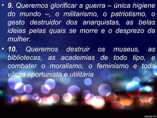 • 9. Queremos glorificar a guerra – única higiene
do mundo –, o militarismo, o patriotismo, o
gesto destruidor dos anarquistas, as belas
ideias pelas quais se morre e o desprezo da
mulher.
• 10. Queremos destruir os museus, as
bibliotecas, as academias de todo tipo, e
combater o moralismo, o feminismo e toda
vileza oportunista e utilitária
 