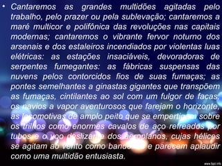 • Cantaremos as grandes multidões agitadas pelo
trabalho, pelo prazer ou pela sublevação; cantaremos a
maré multicor e polifônica das revoluções nas capitais
modernas; cantaremos o vibrante fervor noturno dos
arsenais e dos estaleiros incendiados por violentas luas
elétricas: as estações insaciáveis, devoradoras de
serpentes fumegantes: as fábricas suspensas das
nuvens pelos contorcidos fios de suas fumaças; as
pontes semelhantes a ginastas gigantes que transpõem
as fumaças, cintilantes ao sol com um fulgor de facas;
os navios a vapor aventurosos que farejam o horizonte,
as locomotivas de amplo peito que se empertigam sobre
os trilhos como enormes cavalos de aço refreados por
tubos e o voo deslizante dos aeroplanos, cujas hélices
se agitam ao vento como bandeiras e parecem aplaudir
como uma multidão entusiasta.
 