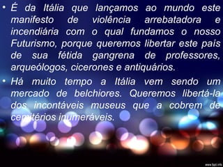 • É da Itália que lançamos ao mundo este
manifesto de violência arrebatadora e
incendiária com o qual fundamos o nosso
Futurismo, porque queremos libertar este país
de sua fétida gangrena de professores,
arqueólogos, cicerones e antiquários.
• Há muito tempo a Itália vem sendo um
mercado de belchiores. Queremos libertá-la
dos incontáveis museus que a cobrem de
cemitérios inumeráveis.
 