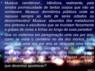 • Museus: cemitérios!... Idênticos, realmente, pela
sinistra promiscuidade de tantos corpos que não se
conhecem. Museus: dormitórios públicos onde se
repousa sempre ao lado de seres odiados ou
desconhecidos! Museus: absurdos dos matadouros
dos pintores e escultores que se trucidam ferozmente
a golpes de cores e linhas ao longo de suas paredes!
• Que os visitemos em peregrinação uma vez por ano,
como se visita o cemitério no dia dos mortos, tudo
bem. Que uma vez por ano se desponta uma coroa
de flores diante da Gioconda, vá lá. Mas não
admitimos passear diariamente pelos museus nossas
tristezas, nossa frágil coragem, nossa mórbida
inquietude. Por que devemos nos envenenar? Por
que devemos apodrecer?
 