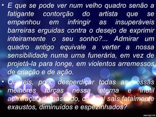 • E que se pode ver num velho quadro senão a
fatigante contorção do artista que se
empenhou em infringir as insuperáveis
barreiras erguidas contra o desejo de exprimir
inteiramente o seu sonho?... Admirar um
quadro antigo equivale a verter a nossa
sensibilidade numa urna funerária, em vez de
projetá-la para longe, em violentos arremessos
de criação e de ação.
• Quereis, pois, desperdiçar todas as vossas
melhores forças nessa eterna e inútil
admiração do passado, da qual saís fatalmente
exaustos, diminuídos e espezinhados?
 